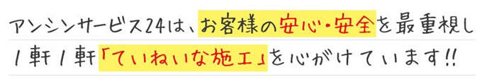 アンシンサービス24は、お客様bの安心・安全を最重視し、1軒1軒ていねいな施工を心がけています!